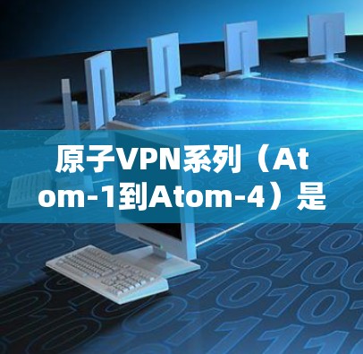 原子VPN系列（Atom-1到Atom-4）是利用原子网络为安全性提供基础的网络VPN产品，旨在提供加密通信、多端访问和端到端加密等功能。以下是关于这些版本的详细比较