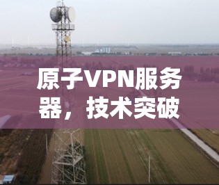 原子VPN服务器，技术突破与应用挑战