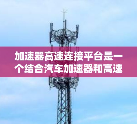 加速器高速连接平台是一个结合汽车加速器和高速连接技术的系统，旨在在高速公路上实现高效、实时的车辆加速和通信需求。以下是对该概念的详细分析