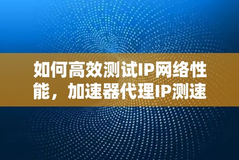 如何高效测试IP网络性能，加速器代理IP测速方法