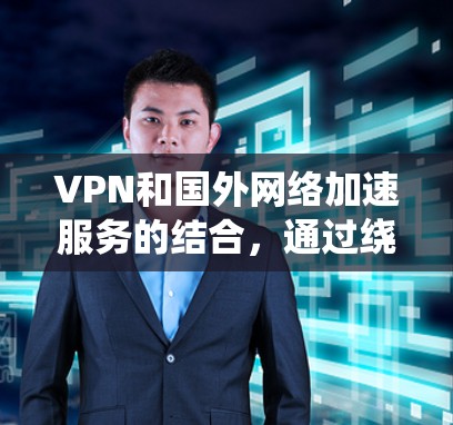 VPN和国外网络加速服务的结合，通过绕过国家的防火墙和网络限制，使用户能够访问其他国家的网络，同时通过加速服务提升带宽效率。以下是详细的使用步骤和注意事项