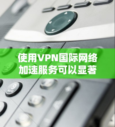 使用VPN国际网络加速服务可以显著提高下载速度和用户体验，但需要谨慎选择，确保安全性和可靠性。以下是使用此类服务的关键步骤和注意事项