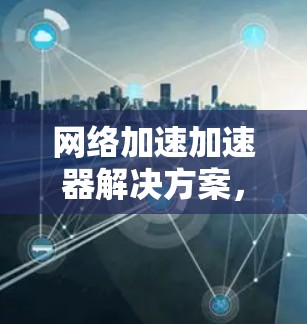 网络加速加速器解决方案，提升数据传输效率的全新标准