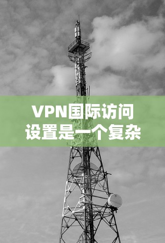 VPN国际访问设置是一个复杂的流程，需要谨慎处理以确保安全和有效。以下是逐步指南