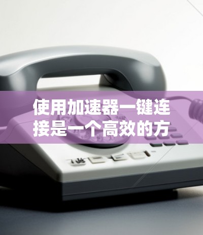 使用加速器一键连接是一个高效的方法来提升网页加载速度。以下是一步步的指南，帮助您顺利实现加速
