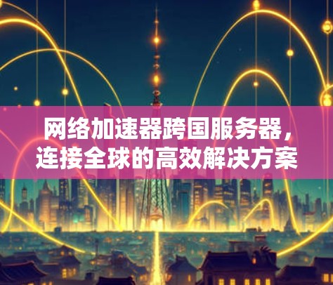 网络加速器跨国服务器，连接全球的高效解决方案
