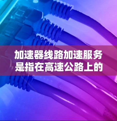 加速器线路加速服务是指在高速公路上的加速设施（如减速带、加速带）在车辆使用时自动调整速度，实时监控加减速，以及在停车时自动减速的服务。这种服务通常包括以下内容