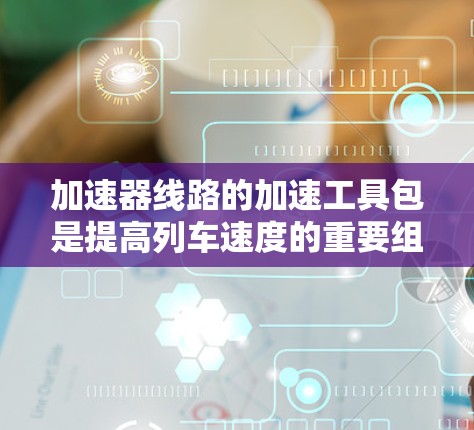 加速器线路的加速工具包是提高列车速度的重要组成部分，涉及多个关键部件的搭配和优化。以下是对加速工具包的详细分析和总结