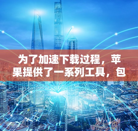 为了加速下载过程，苹果提供了一系列工具，包括加速器。以下是关于加速器的详细介绍