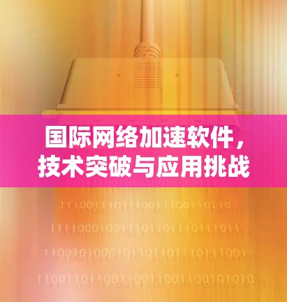 国际网络加速软件，技术突破与应用挑战