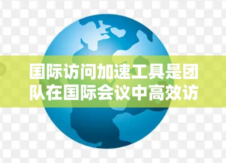 国际访问加速工具是团队在国际会议中高效访问会议信息和参与活动的工具。以下是一些常用的工具及其功能