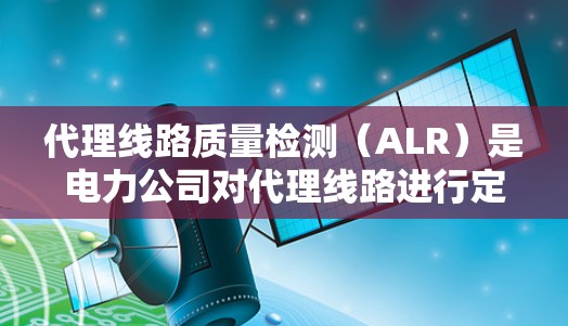 代理线路质量检测（ALR）是电力公司对代理线路进行定期检查和检验，以确保其质量和安全运行。以下是关于ALR的详细分析