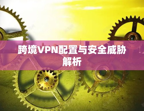 跨境VPN配置与安全威胁解析