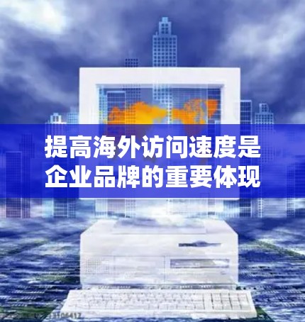 提高海外访问速度是企业品牌的重要体现，涉及多个技术层面和方法。以下是一个有条理的总结和建议