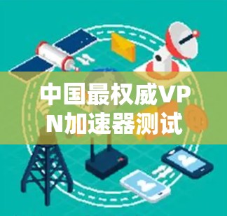 中国最权威VPN加速器测试,速度之王 中国最权威VPN加速器测试,速度之王