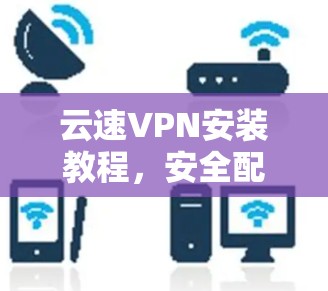 云速VPN安装教程,安全配置与使用指南 云速VPN安装教程,安全配置与使用指南