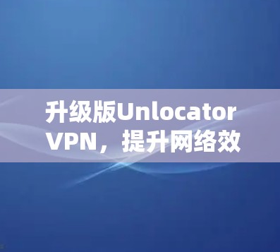 升级版Unlocator VPN,提升网络效率,保障安全防护 升级版Unlocator VPN,提升网络效率,保障安全防护