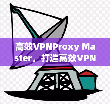 高效VPNProxy Master,打造高效VPN新范式 高效VPNProxy Master,打造高效VPN新范式