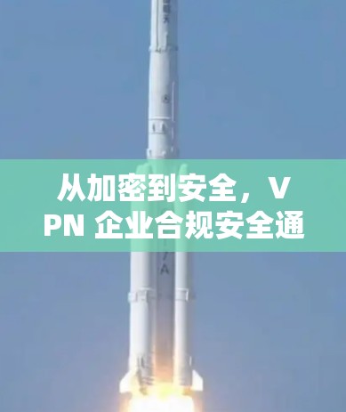从加密到安全,VPN 企业合规安全通道构建 从加密到安全,VPN 企业合规安全通道构建