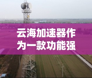 云海加速器作为一款功能强大且易于使用的加速工具,拥有众多的优点和注意事项。以下是对云海加速器的系统总结,帮助用户更好地使用该工具 云海加速器作为一款功能强大且易于使用的加速工具,拥有众多的优点和注意事项。以下是对云海加速器的系统总结,帮助用户更好地使用该工具