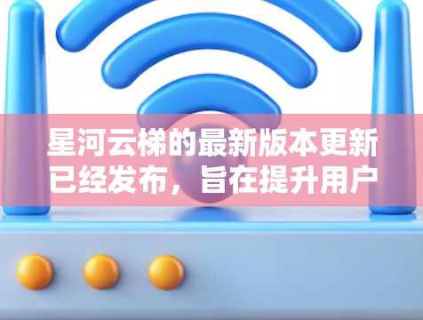 星河云梯的最新版本更新已经发布，旨在提升用户体验和功能实用性。以下是关键信息的整理